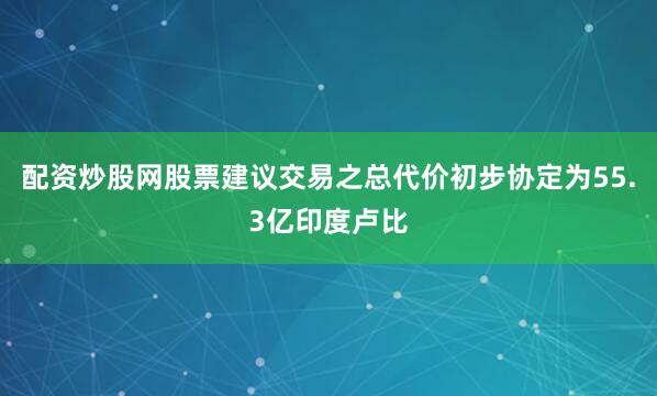 配资炒股网股票　　建议交易之总代价初步协定为55.3亿印度卢比