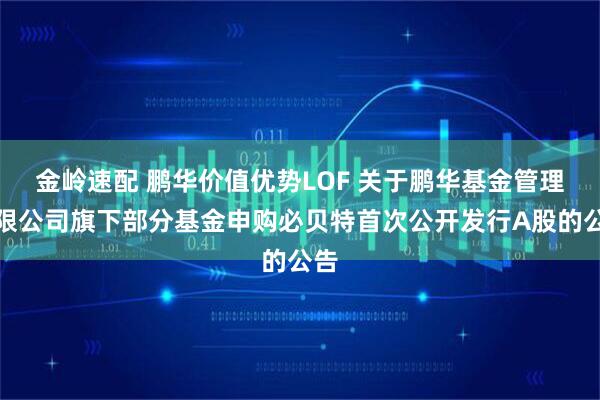 金岭速配 鹏华价值优势LOF 关于鹏华基金管理有限公司旗下部分基金申购必贝特首次公开发行A股的公告