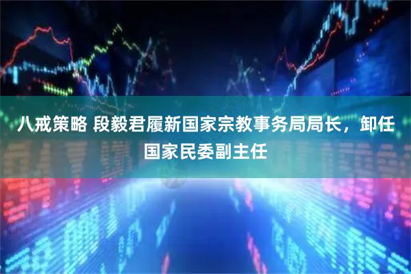 八戒策略 段毅君履新国家宗教事务局局长，卸任国家民委副主任