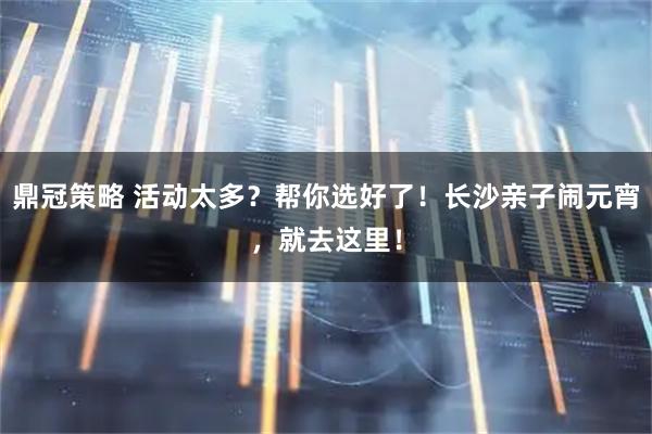 鼎冠策略 活动太多？帮你选好了！长沙亲子闹元宵，就去这里！