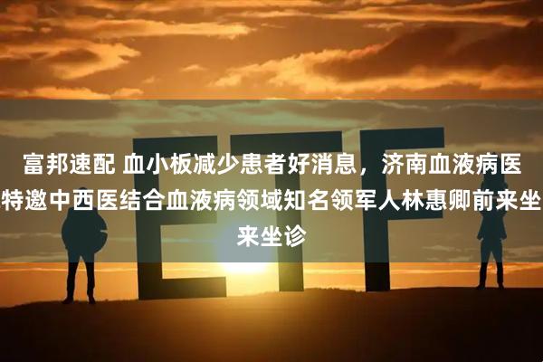 富邦速配 血小板减少患者好消息,济南血液病医院特邀中西医结合血液病领域知名领军人林惠卿前来坐诊