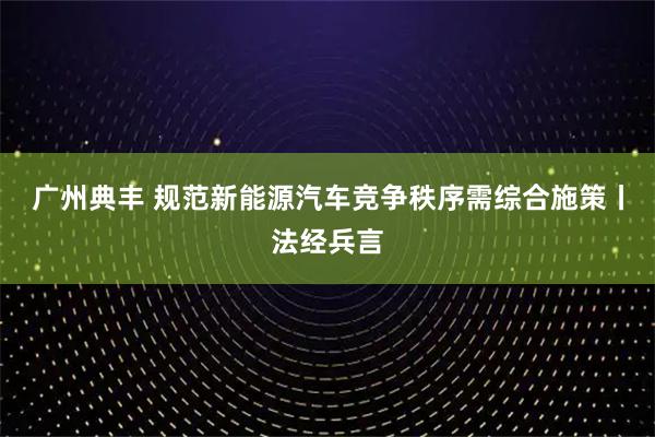 广州典丰 规范新能源汽车竞争秩序需综合施策丨法经兵言