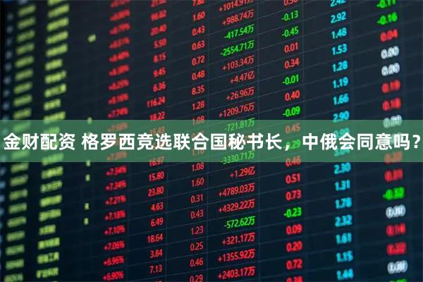 金财配资 格罗西竞选联合国秘书长，中俄会同意吗？