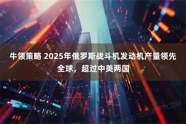 牛领策略 2025年俄罗斯战斗机发动机产量领先全球，超过中美两国