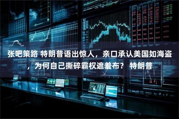张吧策路 特朗普语出惊人，亲口承认美国如海盗，为何自己撕碎霸权遮羞布？ 特朗普
