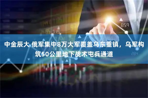 中金辰大 俄军集中8万大军覆盖乌东重镇，乌军构筑50公里地下战术屯兵通道
