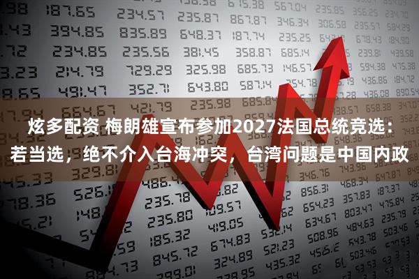 炫多配资 梅朗雄宣布参加2027法国总统竞选：若当选，绝不介入台海冲突，台湾问题是中国内政