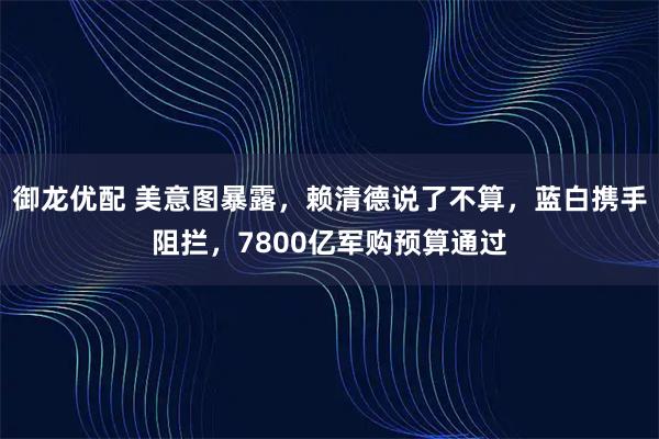 御龙优配 美意图暴露，赖清德说了不算，蓝白携手阻拦，7800亿军购预算通过
