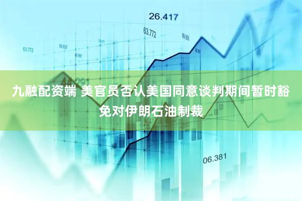 九融配资端 美官员否认美国同意谈判期间暂时豁免对伊朗石油制裁