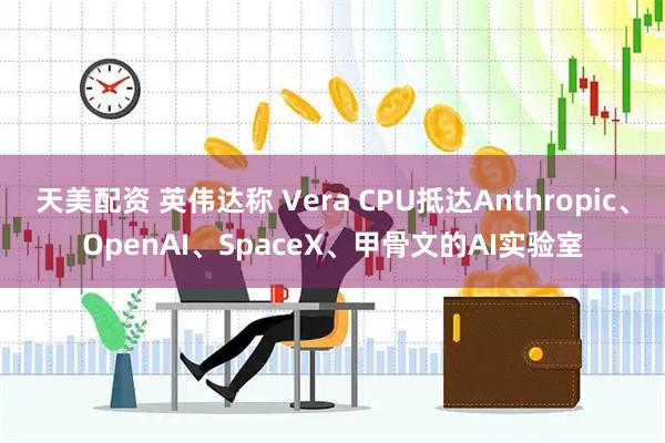 天美配资 英伟达称 Vera CPU抵达Anthropic、OpenAI、SpaceX、甲骨文的AI实验室