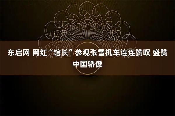 东启网 网红“馆长”参观张雪机车连连赞叹 盛赞中国骄傲