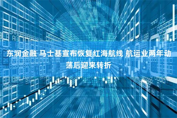 东润金融 马士基宣布恢复红海航线 航运业两年动荡后迎来转折