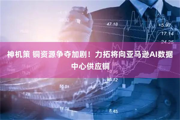 神机策 铜资源争夺加剧！力拓将向亚马逊AI数据中心供应铜