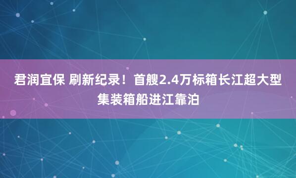 君润宜保 刷新纪录！首艘2.4万标箱长江超大型集装箱船进江靠泊