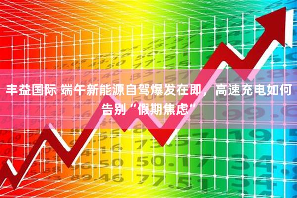 丰益国际 端午新能源自驾爆发在即，高速充电如何告别“假期焦虑”