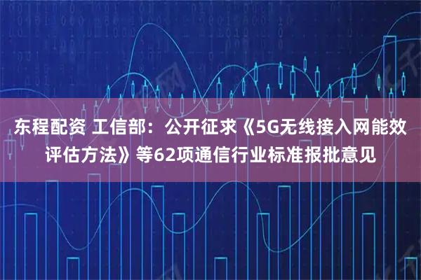 东程配资 工信部：公开征求《5G无线接入网能效评估方法》等62项通信行业标准报批意见