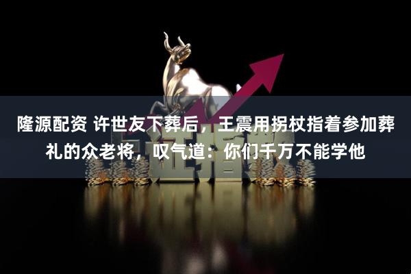 隆源配资 许世友下葬后，王震用拐杖指着参加葬礼的众老将，叹气道：你们千万不能学他