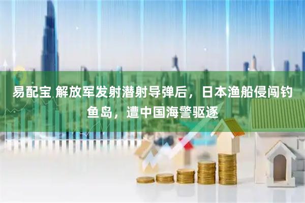 易配宝 解放军发射潜射导弹后,日本渔船侵闯钓鱼岛,遭中国海警驱逐