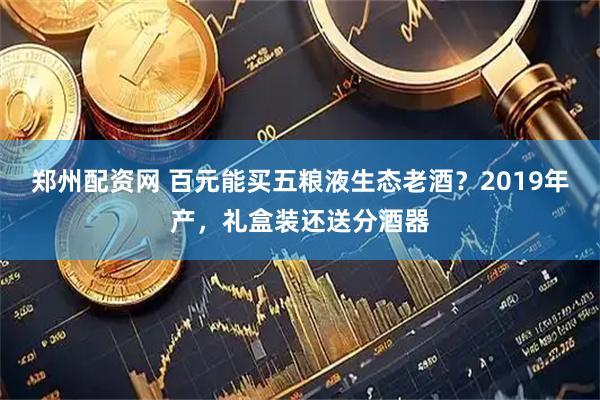郑州配资网 百元能买五粮液生态老酒？2019年产，礼盒装还送分酒器