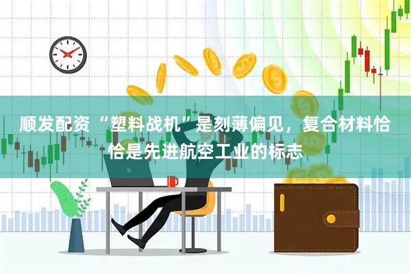 顺发配资 “塑料战机”是刻薄偏见,复合材料恰恰是先进航空工业的标志